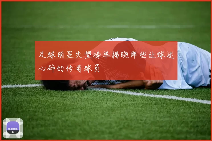 足球明星失望榜单揭晓那些让球迷心碎的传奇球员