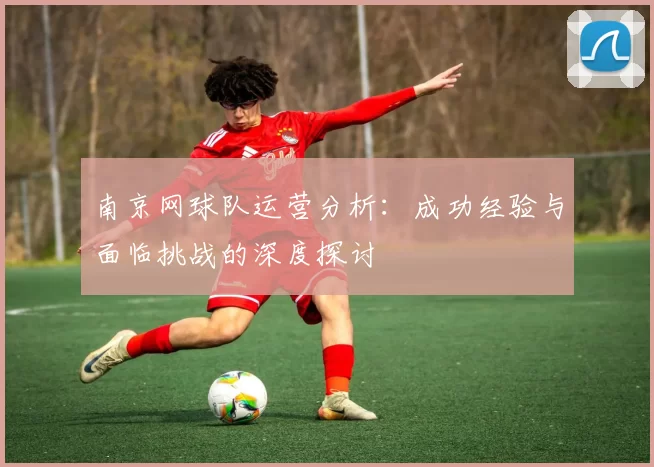 南京网球队运营分析：成功经验与面临挑战的深度探讨