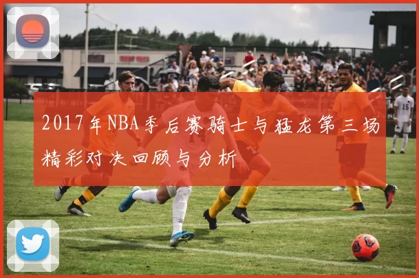 2017年NBA季后赛骑士与猛龙第三场精彩对决回顾与分析