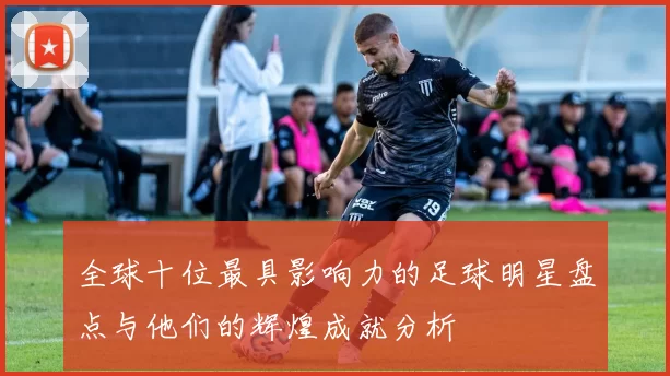 全球十位最具影响力的足球明星盘点与他们的辉煌成就分析