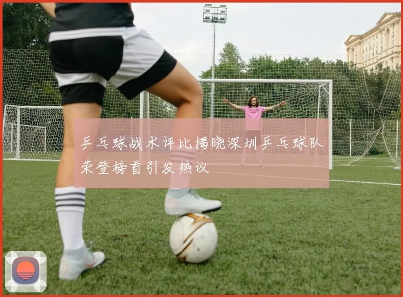 乒乓球战术评比揭晓深圳乒乓球队荣登榜首引发热议