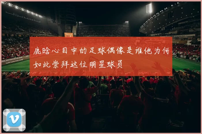 鹿晗心目中的足球偶像是谁他为何如此崇拜这位明星球员
