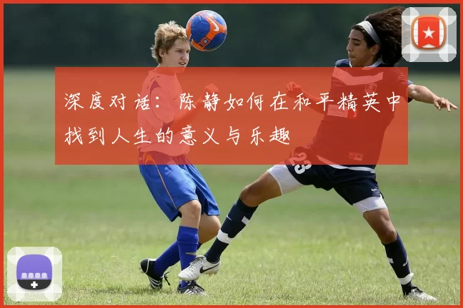 深度对话：陈静如何在和平精英中找到人生的意义与乐趣
