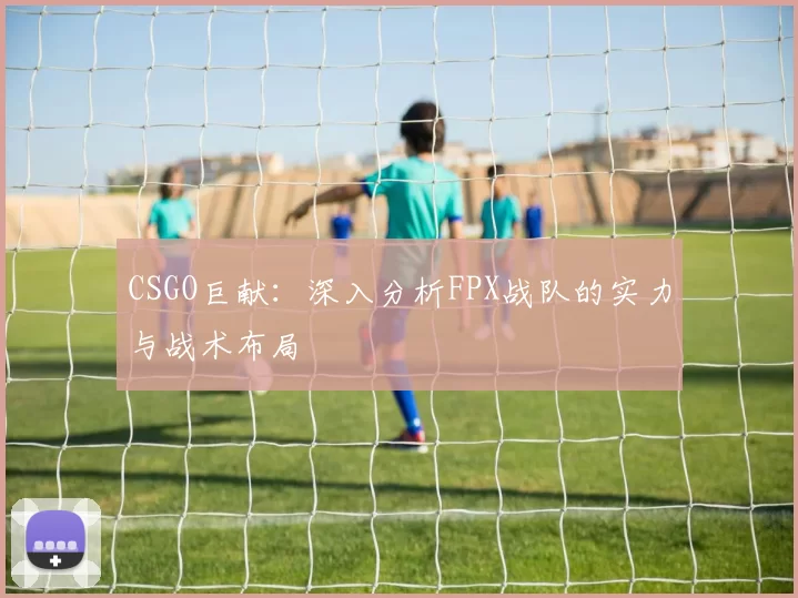 CSGO巨献：深入分析FPX战队的实力与战术布局