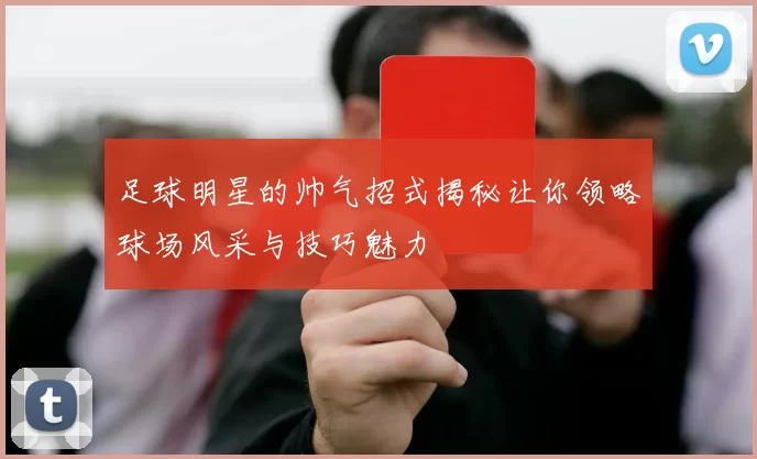 足球明星的帅气招式揭秘让你领略球场风采与技巧魅力