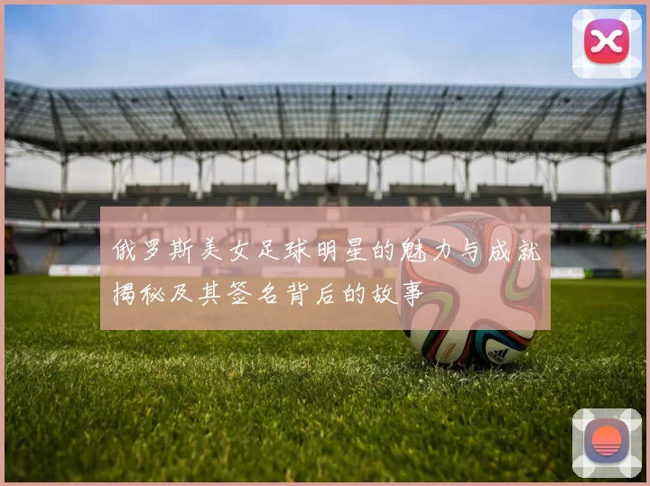 俄罗斯美女足球明星的魅力与成就揭秘及其签名背后的故事