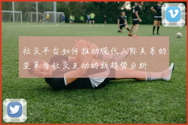 社交平台如何推动现代人际关系的变革与社交互动的新趋势分析