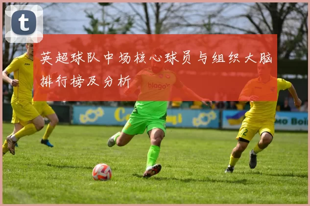 英超球队中场核心球员与组织大脑排行榜及分析
