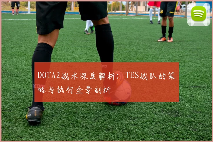 DOTA2战术深度解析：TES战队的策略与执行全景剖析