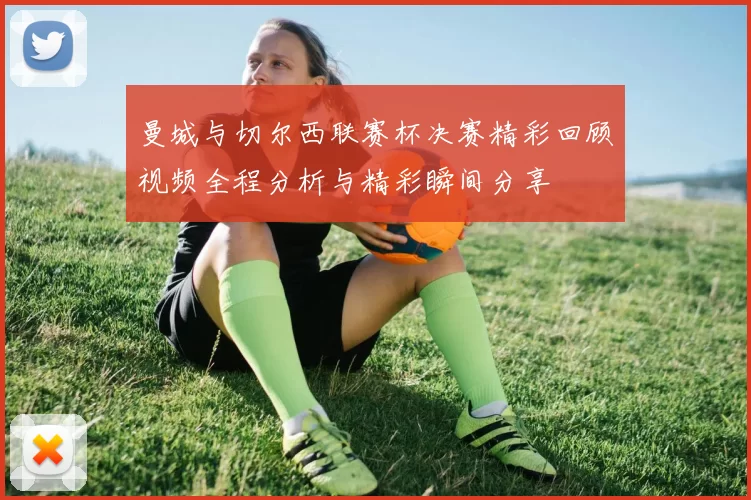 曼城与切尔西联赛杯决赛精彩回顾视频全程分析与精彩瞬间分享