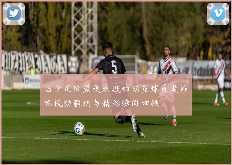 当今足坛最受欢迎的明星球员是谁呢视频解析与精彩瞬间回顾