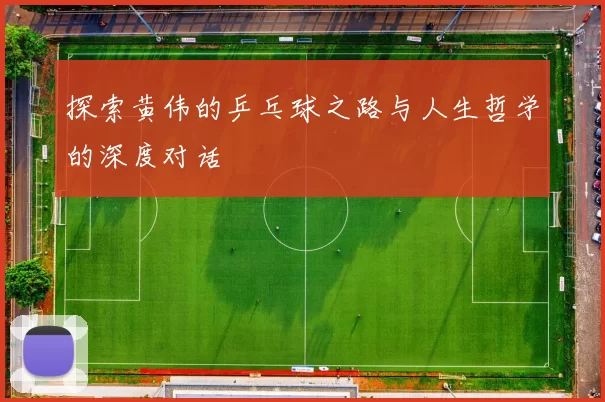 探索黄伟的乒乓球之路与人生哲学的深度对话