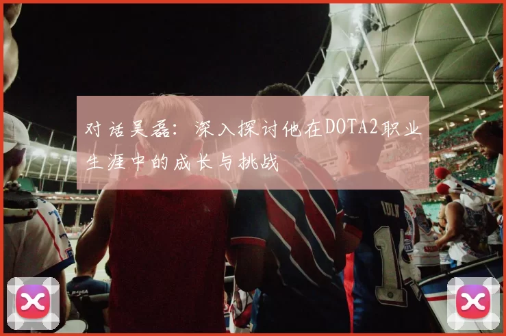 对话吴磊：深入探讨他在DOTA2职业生涯中的成长与挑战