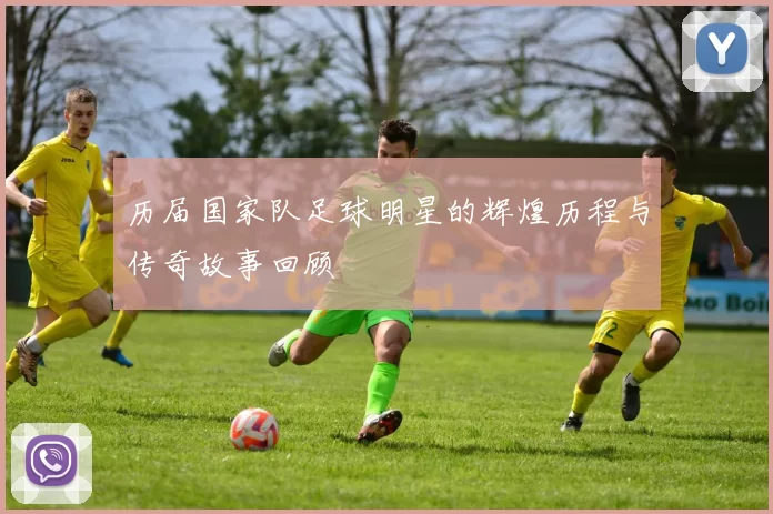 历届国家队足球明星的辉煌历程与传奇故事回顾