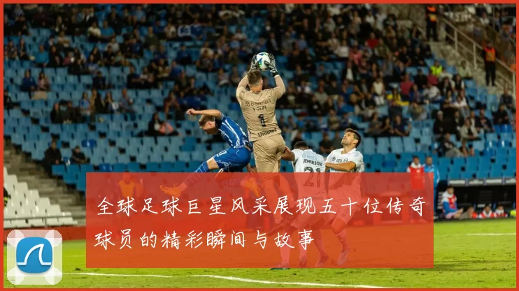 全球足球巨星风采展现五十位传奇球员的精彩瞬间与故事