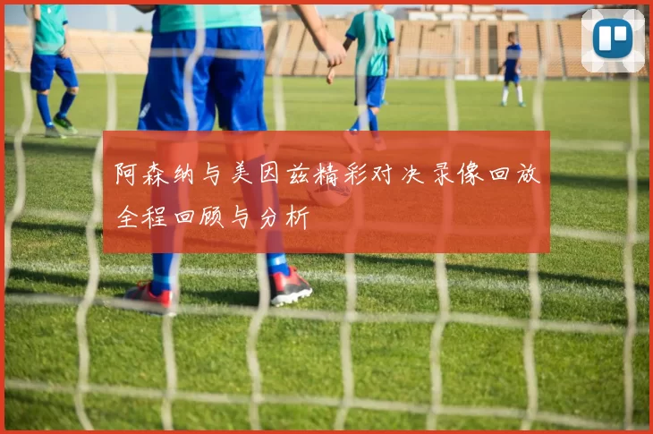 阿森纳与美因兹精彩对决录像回放全程回顾与分析