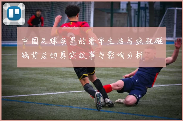 中国足球明星的奢华生活与疯狂砸钱背后的真实故事与影响分析
