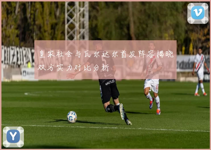 皇家社会与瓦尔达尔首发阵容揭晓双方实力对比分析