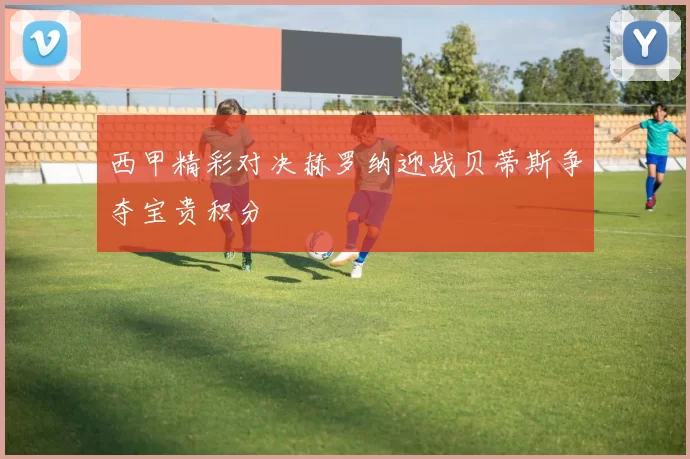 西甲精彩对决赫罗纳迎战贝蒂斯争夺宝贵积分
