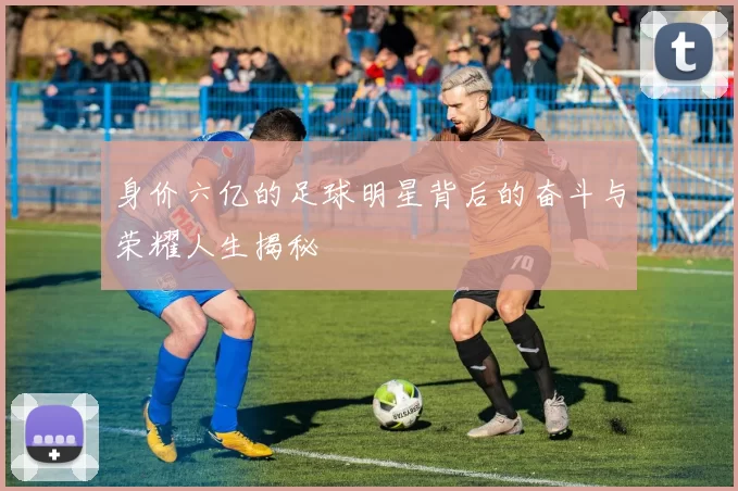 身价六亿的足球明星背后的奋斗与荣耀人生揭秘