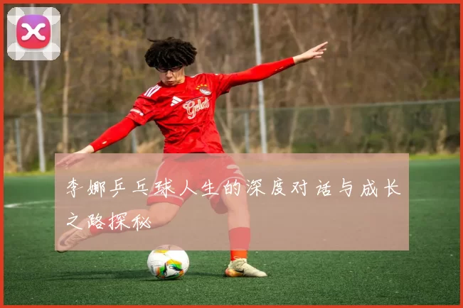 李娜乒乓球人生的深度对话与成长之路探秘