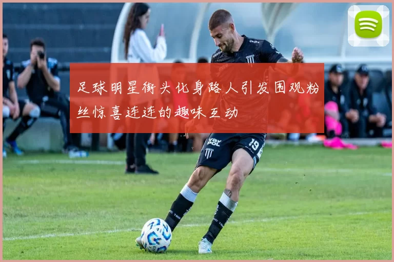 足球明星街头化身路人引发围观粉丝惊喜连连的趣味互动