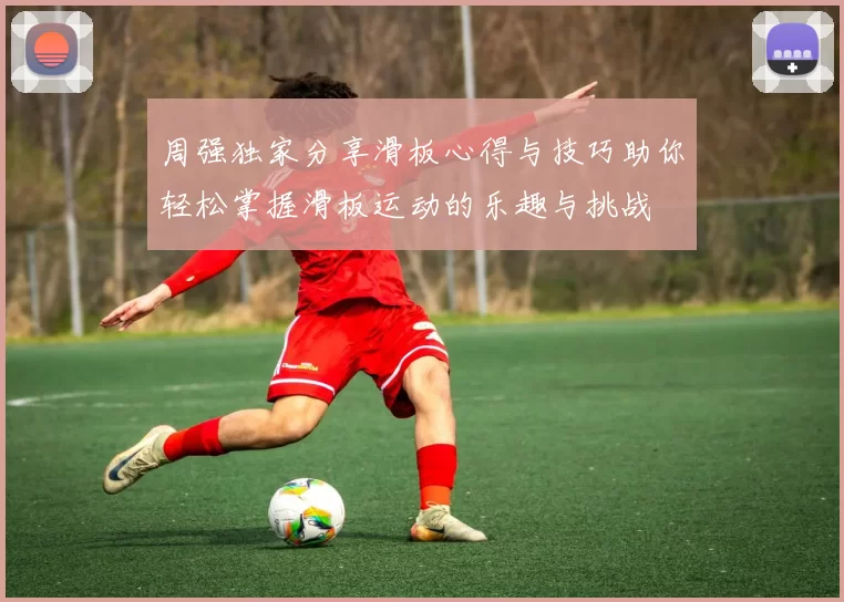 周强独家分享滑板心得与技巧助你轻松掌握滑板运动的乐趣与挑战