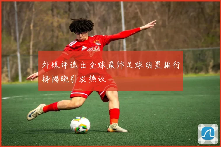 外媒评选出全球最帅足球明星排行榜揭晓引发热议