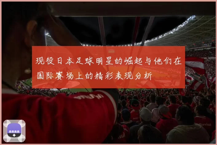 现役日本足球明星的崛起与他们在国际赛场上的精彩表现分析