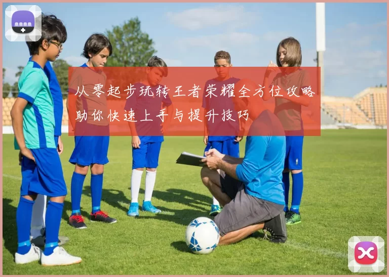 从零起步玩转王者荣耀全方位攻略助你快速上手与提升技巧