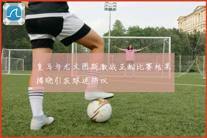 皇马与尤文图斯激战正酣比赛结果揭晓引发球迷热议