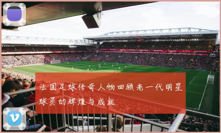法国足球传奇人物回顾老一代明星球员的辉煌与成就