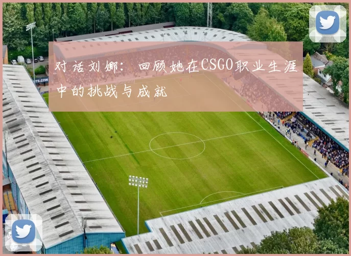 对话刘娜：回顾她在CSGO职业生涯中的挑战与成就