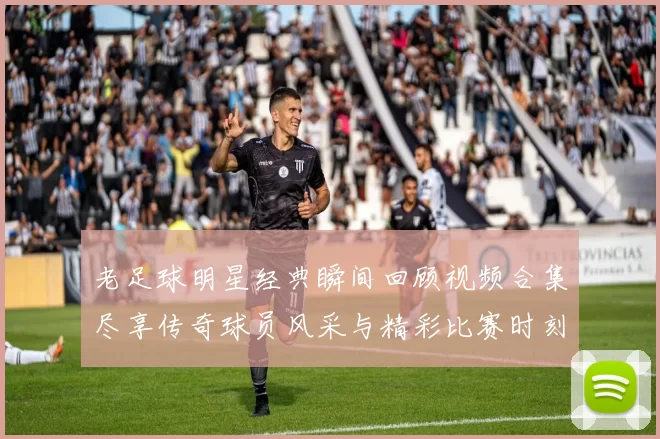 老足球明星经典瞬间回顾视频合集尽享传奇球员风采与精彩比赛时刻