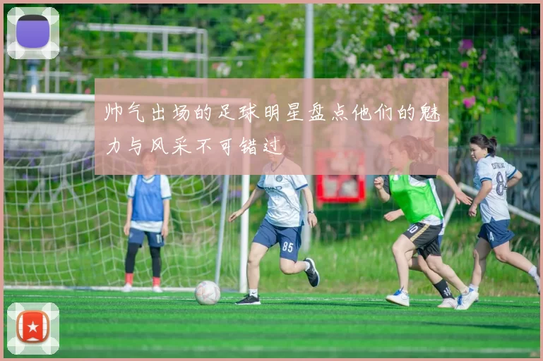 帅气出场的足球明星盘点他们的魅力与风采不可错过