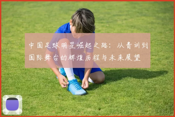 中国足球明星崛起之路：从青训到国际舞台的辉煌历程与未来展望