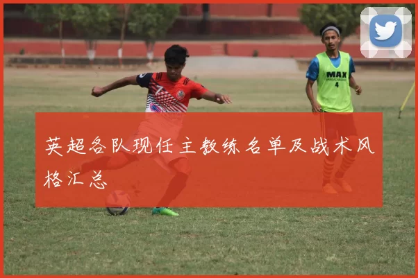 英超各队现任主教练名单及战术风格汇总