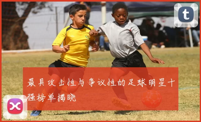 最具攻击性与争议性的足球明星十强榜单揭晓