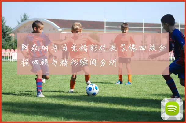 阿森纳与马竞精彩对决录像回放全程回顾与精彩瞬间分析