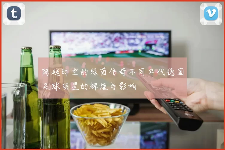 跨越时空的绿茵传奇不同年代德国足球明星的辉煌与影响