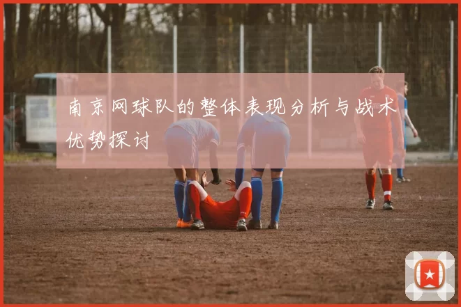南京网球队的整体表现分析与战术优势探讨