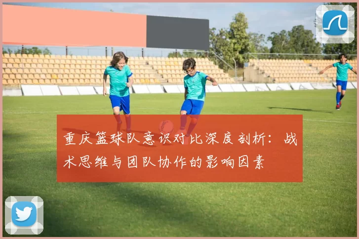 重庆篮球队意识对比深度剖析：战术思维与团队协作的影响因素