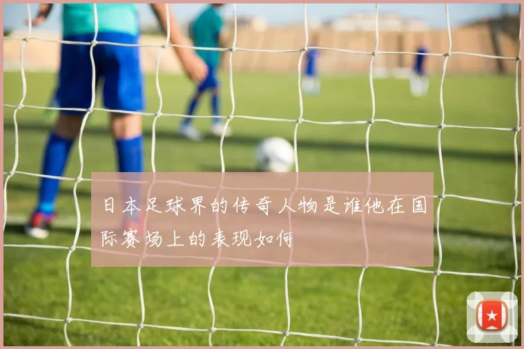 日本足球界的传奇人物是谁他在国际赛场上的表现如何
