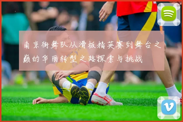 南京街舞队从滑板精英赛到舞台之巅的华丽转型之路探索与挑战