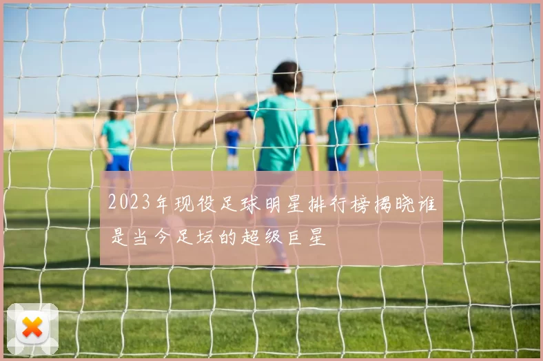 2023年现役足球明星排行榜揭晓谁是当今足坛的超级巨星