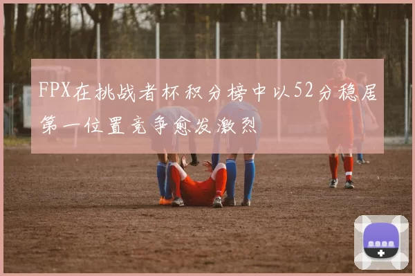 FPX在挑战者杯积分榜中以52分稳居第一位置竞争愈发激烈