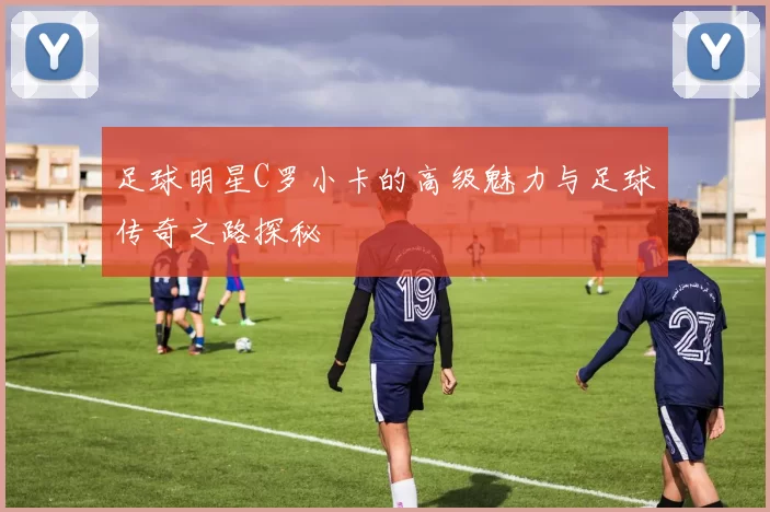 足球明星C罗小卡的高级魅力与足球传奇之路探秘