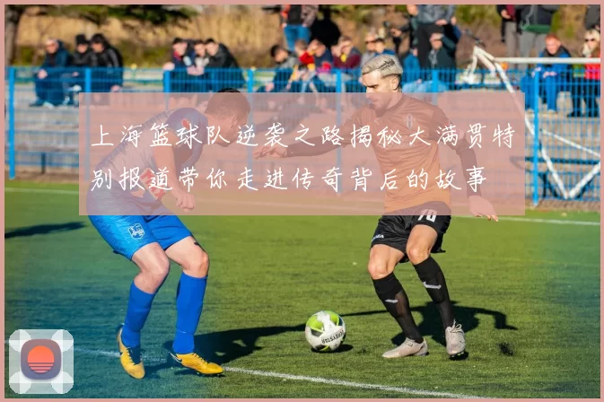 上海篮球队逆袭之路揭秘大满贯特别报道带你走进传奇背后的故事