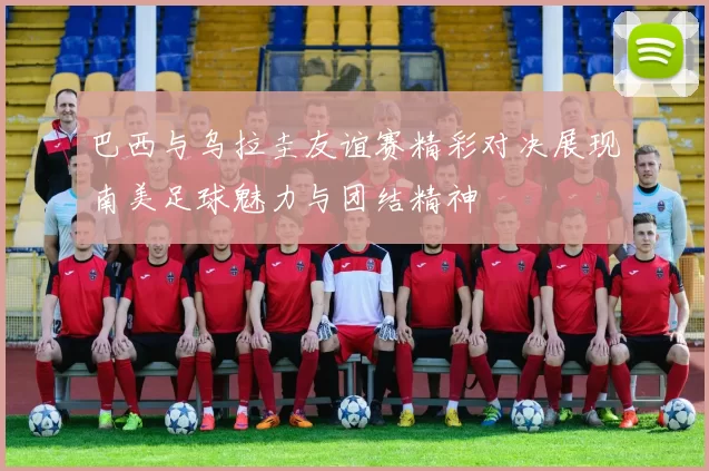 巴西与乌拉圭友谊赛精彩对决展现南美足球魅力与团结精神