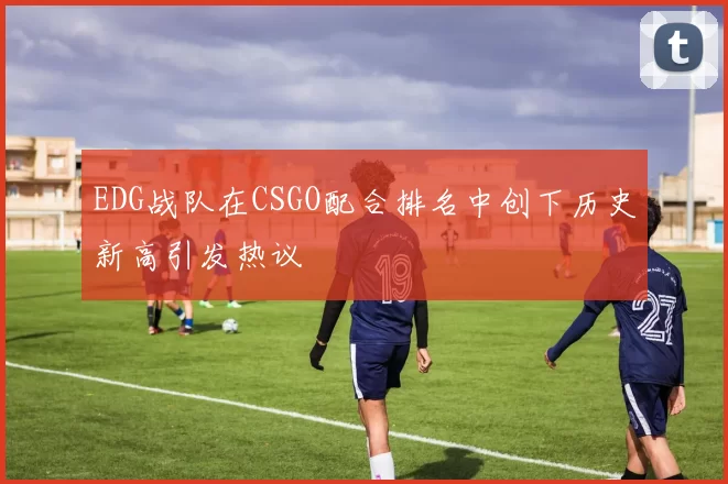 EDG战队在CSGO配合排名中创下历史新高引发热议
